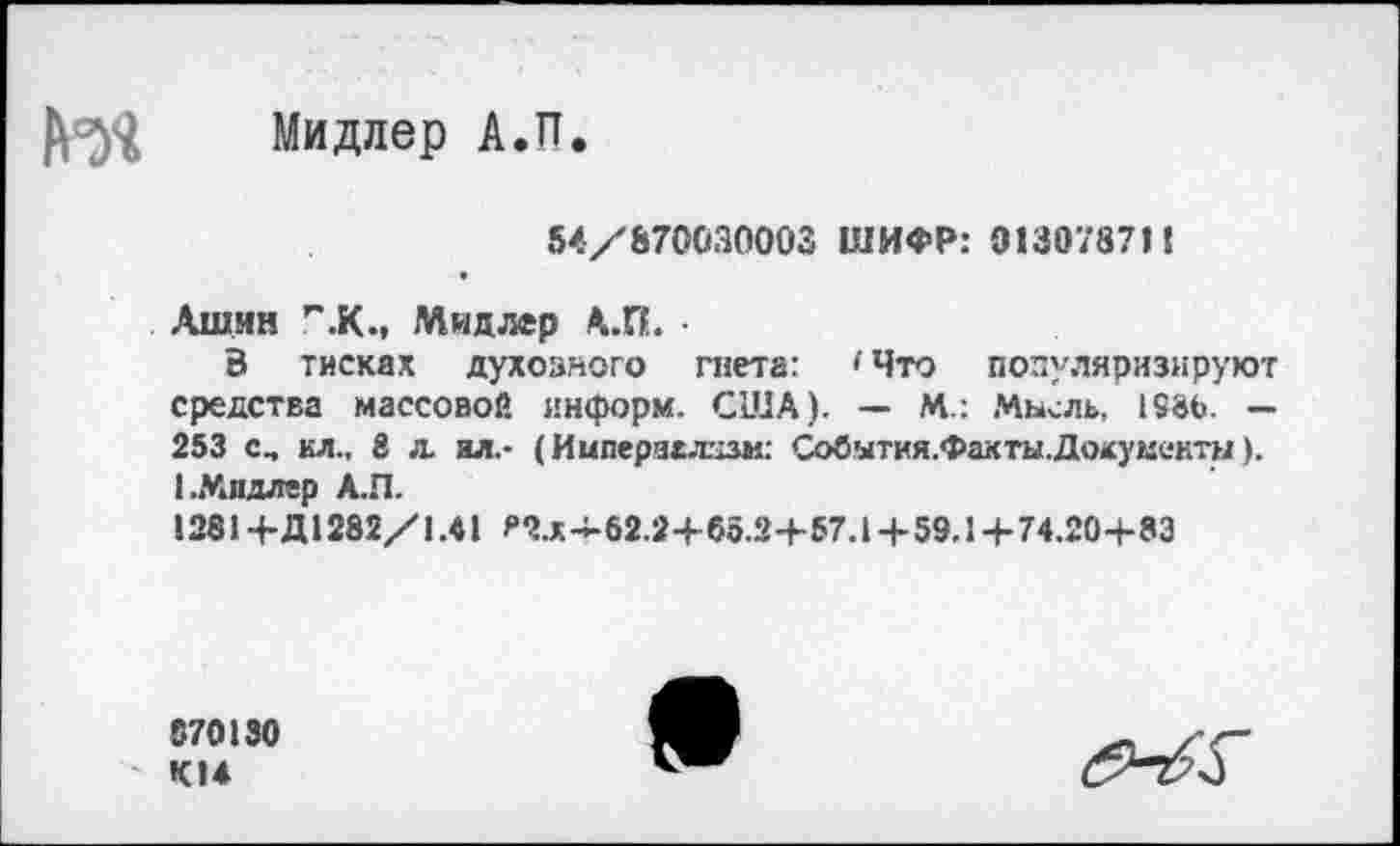 ﻿Мидлер А.П.
54/870030003 ШИФР: 013078711
Ашин Г'.К., Мидлер А.П. •
3 тисках духовного гнета: 'Что популяризируют средства массовой информ. США). — М.: Мысль, 158Ь. — 253 с, ил., 8 л. ял.- (Импераллцзм: События.Факты.Дохумеитн). 1.Мидлер А.П.
1281+Д1282/1.41 ягх~62.2+бо.2+57.1 + 59.1 + 74.20+83
870130 К14
